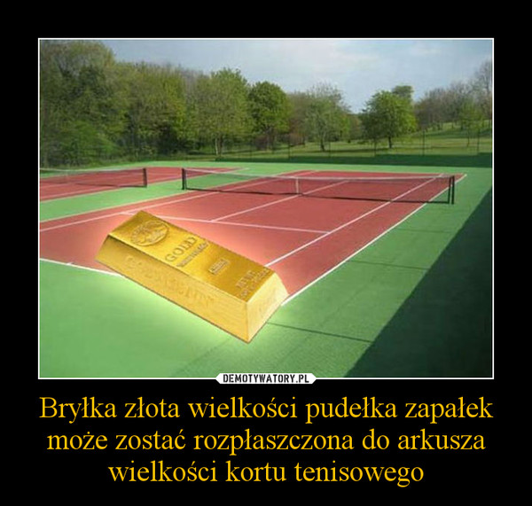 Bryłka złota wielkości pudełka zapałek może zostać rozpłaszczona do arkusza wielkości kortu tenisowego