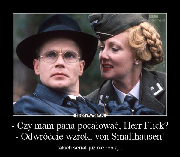 - Czy mam pana pocałować, Herr Flick?
- Odwróćcie wzrok, von Smallhausen!