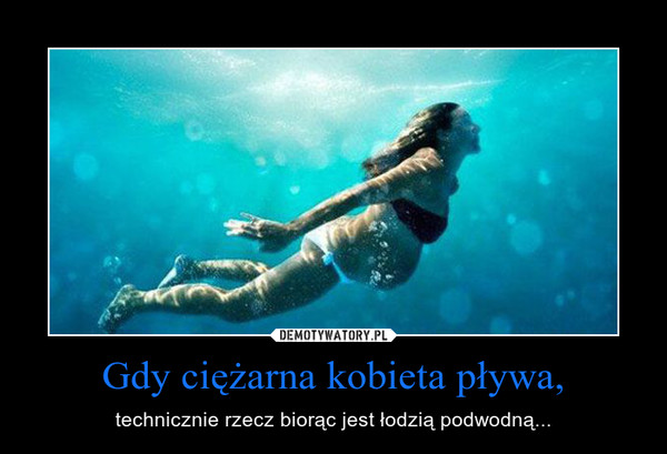 Gdy ciężarna kobieta pływa, – technicznie rzecz biorąc jest łodzią podwodną... 