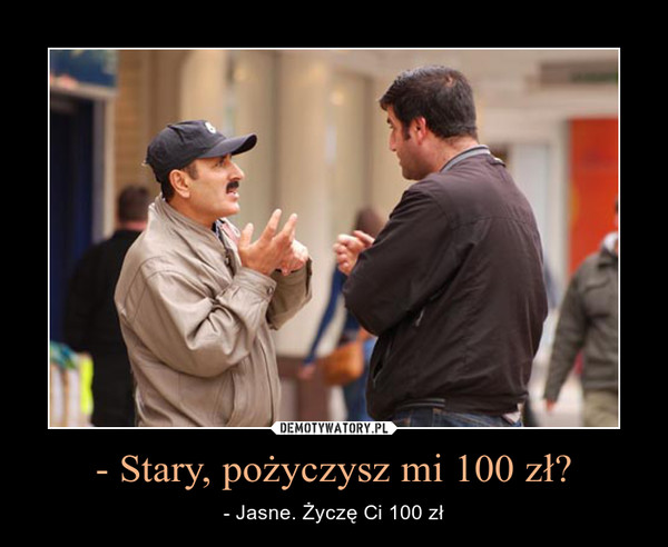 - Stary, pożyczysz mi 100 zł? – - Jasne. Życzę Ci 100 zł 