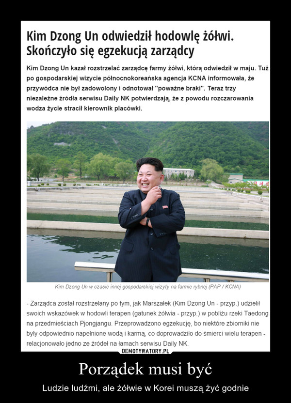 Porządek musi być – Ludzie ludźmi, ale żółwie w Korei muszą żyć godnie Kim Dzong Un odwiedził hodowlę żółwi. Skończyło się egzekucją zarządcyKim Dzong Un kazał rozstrzelać zarządcę farmy żółwi, którą odwiedził w maju. Tuż po gospodarskiej wizycie północnokoreańska agencja KCNA informowała, że przywódca nie był zadowolony i odnotował "poważne braki". Teraz trzy niezależne źródła serwisu Daily NK potwierdzają, że z powodu rozczarowania wodza życie stracił kierownik placówki.- Zarządca został rozstrzelany po tym, jak Marszałek (Kim Dzong Un - przyp.) udzielił swoich wskazówek w hodowli terapen (gatunek żółwia - przyp.) w pobliżu rzeki Taedong na przedmieściach Pjongjangu. Przeprowadzono egzekucję, bo niektóre zbiorniki nie były odpowiednio napełnione wodą i karmą, co doprowadziło do śmierci wielu terapen - relacjonowało jedno ze źródeł na łamach serwisu Daily NK. 
