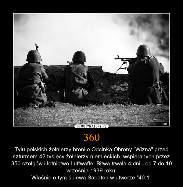 360 – Tylu polskich żołnierzy broniło Odcinka Obrony "Wizna" przed szturmem 42 tysięcy żołnierzy niemieckich, wspieranych przez 350 czołgów i lotnictwo Luftwaffe. Bitwa trwała 4 dni - od 7 do 10 września 1939 roku.Właśnie o tym śpiewa Sabaton w utworze "40:1" 
