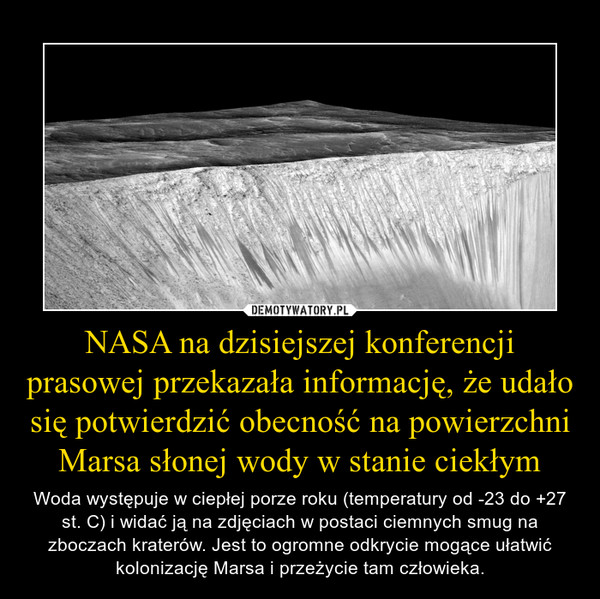 NASA na dzisiejszej konferencji prasowej przekazała informację, że udało się potwierdzić obecność na powierzchni Marsa słonej wody w stanie ciekłym – Woda występuje w ciepłej porze roku (temperatury od -23 do +27 st. C) i widać ją na zdjęciach w postaci ciemnych smug na zboczach kraterów. Jest to ogromne odkrycie mogące ułatwić kolonizację Marsa i przeżycie tam człowieka. 