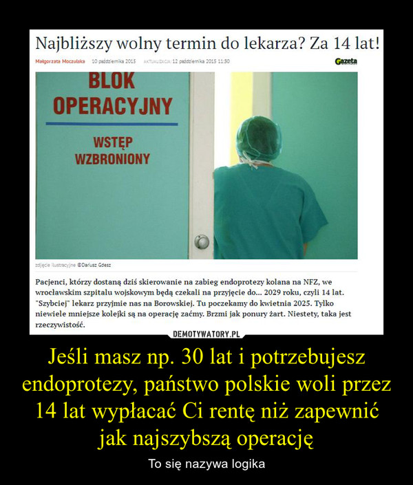 Jeśli masz np. 30 lat i potrzebujesz endoprotezy, państwo polskie woli przez 14 lat wypłacać Ci rentę niż zapewnić jak najszybszą operację – To się nazywa logika Najbliższy wolny termin do lekarza? Za 14 lat!Pacjenci, którzy dostaną dziś skierowanie na zabieg endoprotezy kolana na NFZ, we wrocławskim szpitalu wojskowym będą czekali na przyjęcie do... 2029 roku, czyli 14 lat. "Szybciej" lekarz przyjmie nas na Borowskiej. Tu poczekamy do kwietnia 2025. Tylko niewiele mniejsze kolejki są na operację zaćmy. Brzmi jak ponury żart. Niestety, taka jest rzeczywistość.