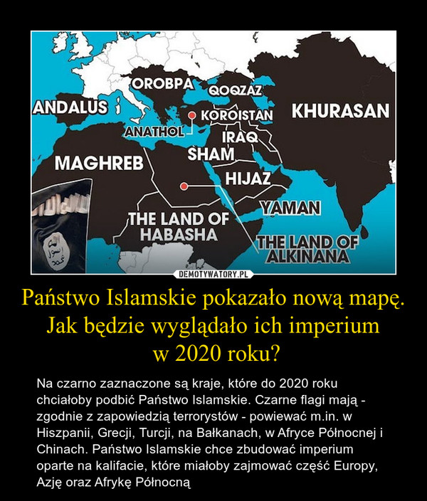 Państwo Islamskie pokazało nową mapę. Jak będzie wyglądało ich imperium w 2020 roku? – Na czarno zaznaczone są kraje, które do 2020 roku chciałoby podbić Państwo Islamskie. Czarne flagi mają - zgodnie z zapowiedzią terrorystów - powiewać m.in. w Hiszpanii, Grecji, Turcji, na Bałkanach, w Afryce Północnej i Chinach. Państwo Islamskie chce zbudować imperium oparte na kalifacie, które miałoby zajmować część Europy, Azję oraz Afrykę Północną 