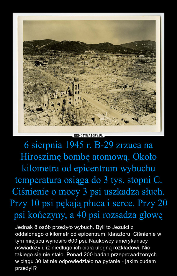 6 sierpnia 1945 r. B-29 zrzuca na Hiroszimę bombę atomową. Około kilometra od epicentrum wybuchu temperatura osiąga do 3 tys. stopni C. Ciśnienie o mocy 3 psi uszkadza słuch. Przy 10 psi pękają płuca i serce. Przy 20 psi kończyny, a 40 psi rozsadza głowę – Jednak 8 osób przeżyło wybuch. Byli to Jezuici z oddalonego o kilometr od epicentrum, klasztoru. Ciśnienie w tym miejscu wynosiło 600 psi. Naukowcy amerykańscy oświadczyli, iż niedługo ich ciała ulegną rozkładowi. Nic takiego się nie stało. Ponad 200 badan przeprowadzonych w ciągu 30 lat nie odpowiedziało na pytanie - jakim cudem przeżyli? 