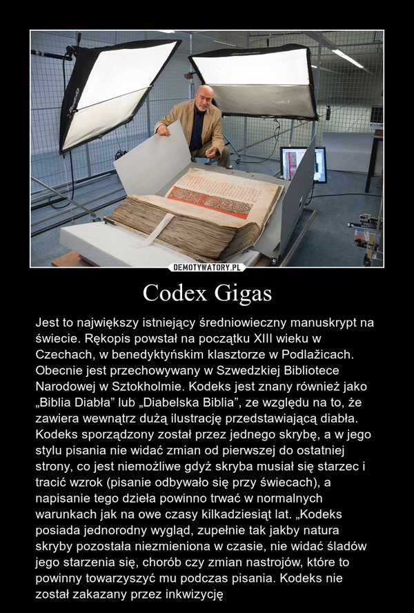 Codex Gigas – Jest to największy istniejący średniowieczny manuskrypt na świecie. Rękopis powstał na początku XIII wieku w Czechach, w benedyktyńskim klasztorze w Podlažicach. Obecnie jest przechowywany w Szwedzkiej Bibliotece Narodowej w Sztokholmie. Kodeks jest znany również jako „Biblia Diabła” lub „Diabelska Biblia”, ze względu na to, że zawiera wewnątrz dużą ilustrację przedstawiającą diabła. Kodeks sporządzony został przez jednego skrybę, a w jego stylu pisania nie widać zmian od pierwszej do ostatniej strony, co jest niemożliwe gdyż skryba musiał się starzec i tracić wzrok (pisanie odbywało się przy świecach), a napisanie tego dzieła powinno trwać w normalnych warunkach jak na owe czasy kilkadziesiąt lat. „Kodeks posiada jednorodny wygląd, zupełnie tak jakby natura skryby pozostała niezmieniona w czasie, nie widać śladów jego starzenia się, chorób czy zmian nastrojów, które to powinny towarzyszyć mu podczas pisania. Kodeks nie został zakazany przez inkwizycję 