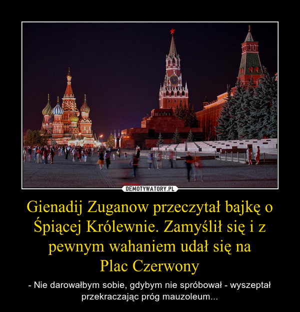 Gienadij Zuganow przeczytał bajkę o Śpiącej Królewnie. Zamyślił się i z pewnym wahaniem udał się naPlac Czerwony – - Nie darowałbym sobie, gdybym nie spróbował - wyszeptał przekraczając próg mauzoleum... 