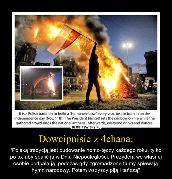 Dowcipnisie z 4chana: – "Polską tradycją jest budowanie homo-tęczy każdego roku, tylko po to, aby spalić ją w Dniu Niepodległości. Prezydent we własnej osobie podpala ją, podczas gdy zgromadzone tłumy śpiewają hymn narodowy. Potem wszyscy piją i tańczą" 