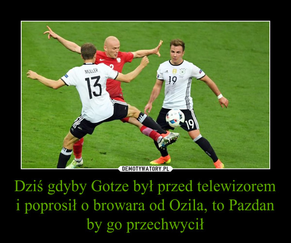 Dziś gdyby Gotze był przed telewizorem i poprosił o browara od Ozila, to Pazdan by go przechwycił –  
