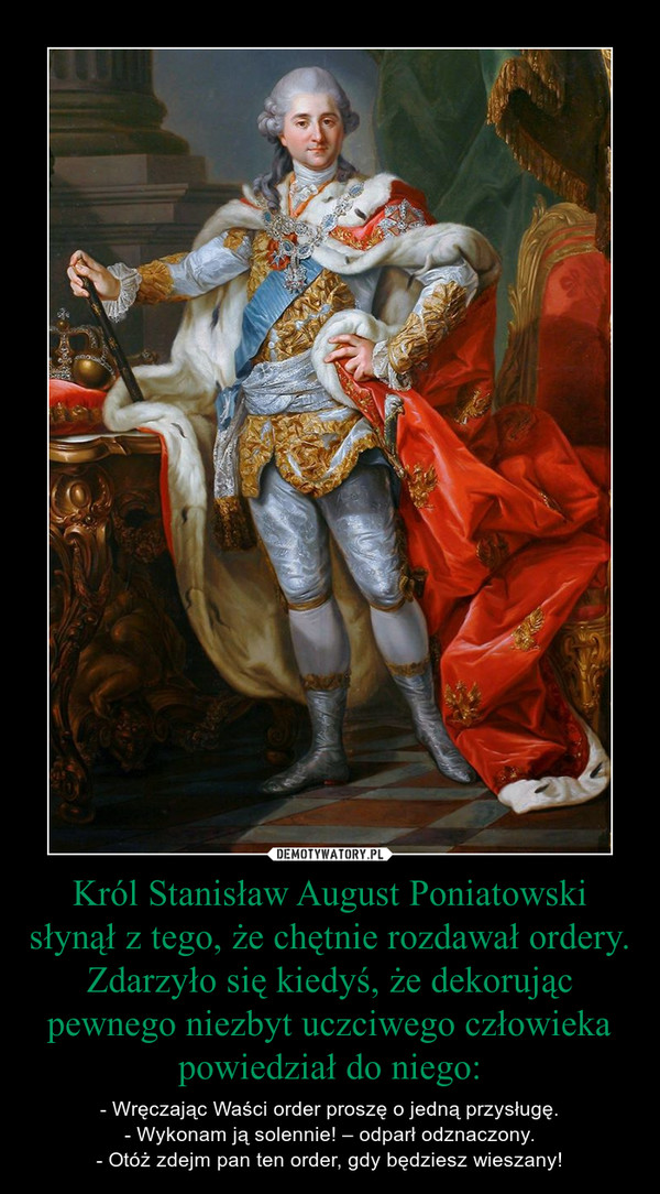 Król Stanisław August Poniatowski słynął z tego, że chętnie rozdawał ordery. Zdarzyło się kiedyś, że dekorując pewnego niezbyt uczciwego człowieka powiedział do niego: