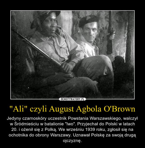 "Ali" czyli August Agbola O'Brown – Jedyny czarnoskóry uczestnik Powstania Warszawskiego, walczył w Śródmieściu w batalionie "Iwo". Przyjechał do Polski w latach 20. i ożenił się z Polką. We wrześniu 1939 roku, zgłosił się na ochotnika do obrony Warszawy. Uznawał Polskę za swoją drugą ojczyznę. 