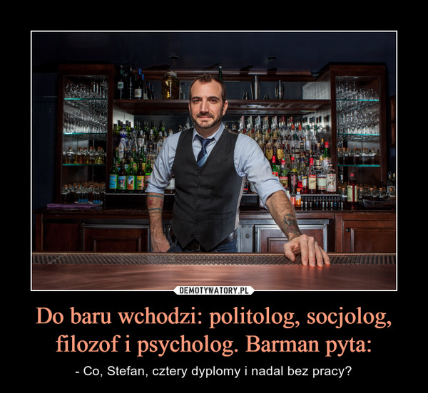 Do baru wchodzi: politolog, socjolog, filozof i psycholog. Barman pyta: – - Co, Stefan, cztery dyplomy i nadal bez pracy? 