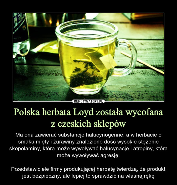 Polska herbata Loyd została wycofanaz czeskich sklepów – Ma ona zawierać substancje halucynogenne, a w herbacie o smaku mięty i żurawiny znaleziono dość wysokie stężenie skopolaminy, która może wywoływać halucynacje i atropiny, która może wywoływać agresję.Przedstawiciele firmy produkującej herbatę twierdzą, że produkt jest bezpieczny, ale lepiej to sprawdzić na własną rękę 
