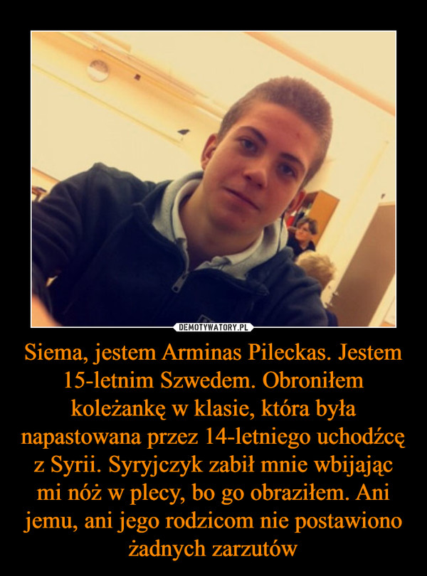Siema, jestem Arminas Pileckas. Jestem 15-letnim Szwedem. Obroniłem koleżankę w klasie, która była napastowana przez 14-letniego uchodźcę z Syrii. Syryjczyk zabił mnie wbijając mi nóż w plecy, bo go obraziłem. Ani jemu, ani jego rodzicom nie postawiono ża