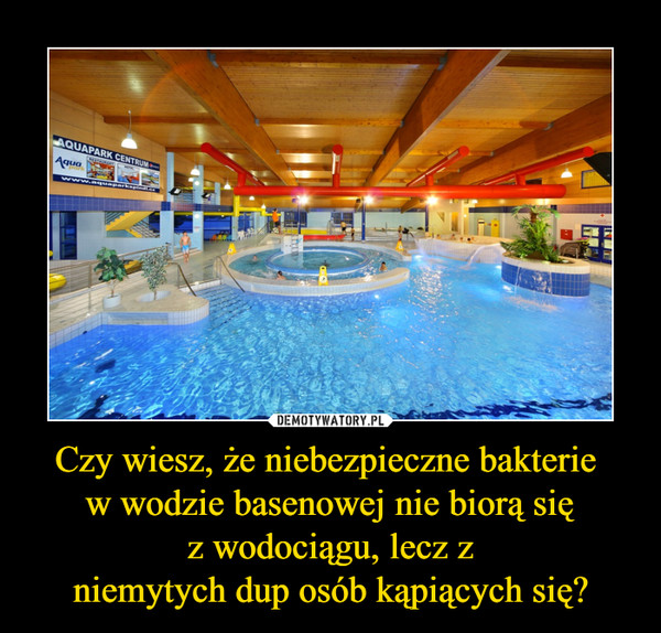 Czy wiesz, że niebezpieczne bakterie w wodzie basenowej nie biorą sięz wodociągu, lecz zniemytych dup osób kąpiących się? –  