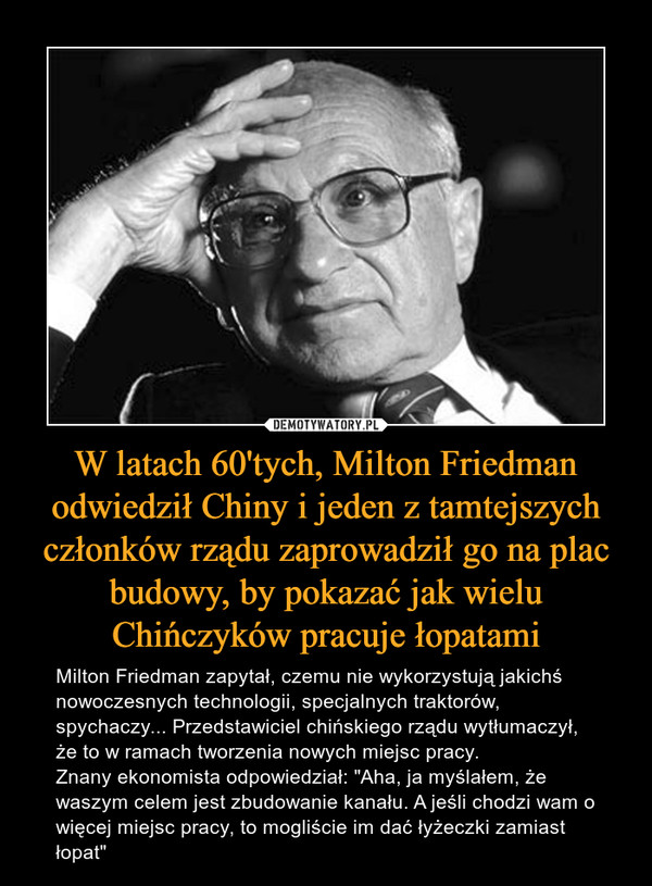 W latach 60'tych, Milton Friedman odwiedził Chiny i jeden z tamtejszych członków rządu zaprowadził go na plac budowy, by pokazać jak wielu Chińczyków pracuje łopatami – Milton Friedman zapytał, czemu nie wykorzystują jakichś nowoczesnych technologii, specjalnych traktorów, spychaczy... Przedstawiciel chińskiego rządu wytłumaczył, że to w ramach tworzenia nowych miejsc pracy. Znany ekonomista odpowiedział: "Aha, ja myślałem, że waszym celem jest zbudowanie kanału. A jeśli chodzi wam o więcej miejsc pracy, to mogliście im dać łyżeczki zamiast łopat" 