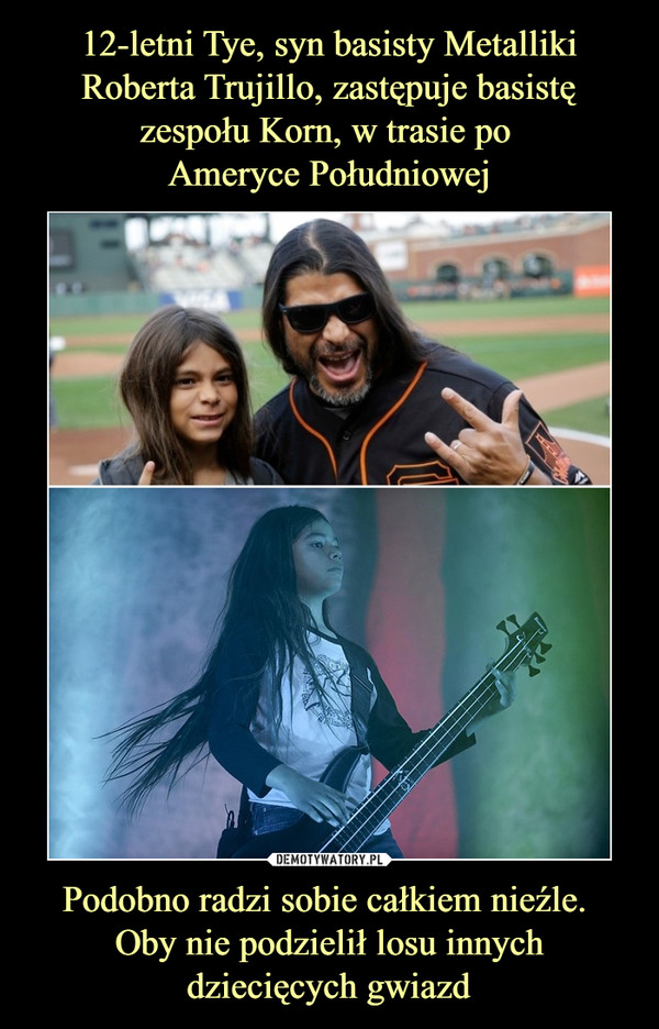 12-letni Tye, syn basisty Metalliki Roberta Trujillo, zastępuje basistę zespołu Korn, w trasie po 
Ameryce Południowej Podobno radzi sobie całkiem nieźle. 
Oby nie podzielił losu innych dziecięcych gwiazd