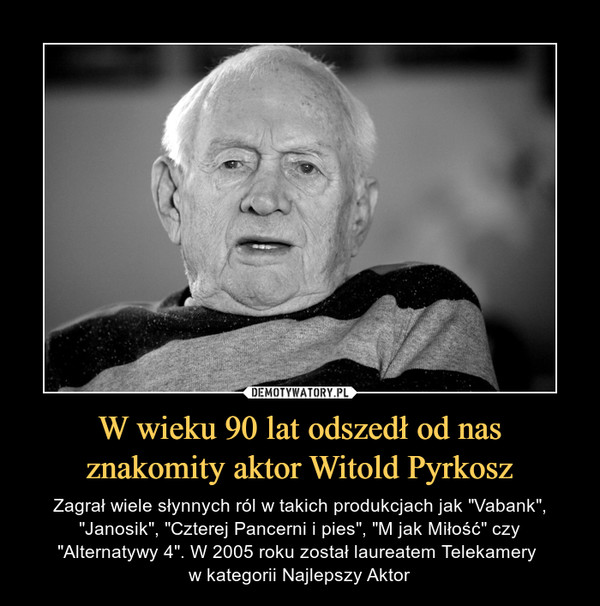 W wieku 90 lat odszedł od nas znakomity aktor Witold Pyrkosz – Zagrał wiele słynnych ról w takich produkcjach jak "Vabank", "Janosik", "Czterej Pancerni i pies", "M jak Miłość" czy "Alternatywy 4". W 2005 roku został laureatem Telekamery w kategorii Najlepszy Aktor 