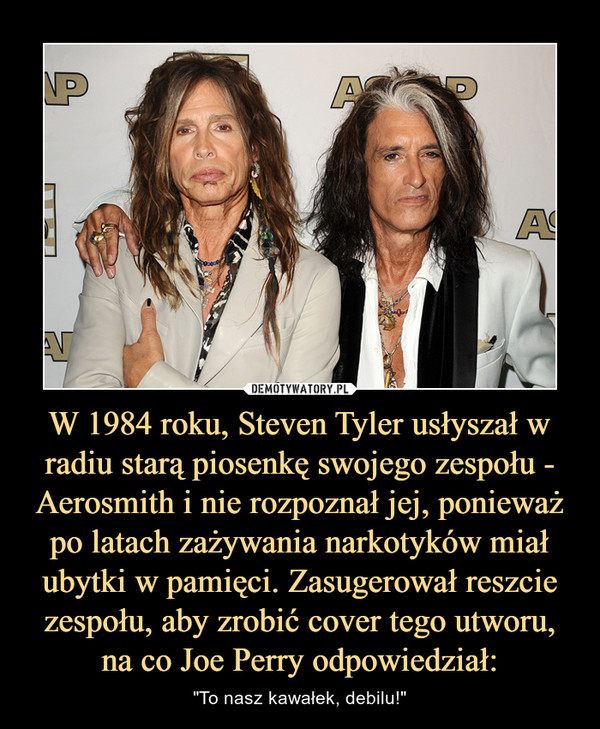 W 1984 roku, Steven Tyler usłyszał w radiu starą piosenkę swojego zespołu - Aerosmith i nie rozpoznał jej, ponieważ po latach zażywania narkotyków miał ubytki w pamięci. Zasugerował reszcie zespołu, aby zrobić cover tego utworu, na co Joe Perry odpowiedzi – "To nasz kawałek, debilu!" 