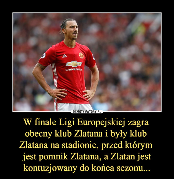 W finale Ligi Europejskiej zagra 
obecny klub Zlatana i były klub 
Zlatana na stadionie, przed którym 
jest pomnik Zlatana, a Zlatan jest kontuzjowany do końca sezonu...