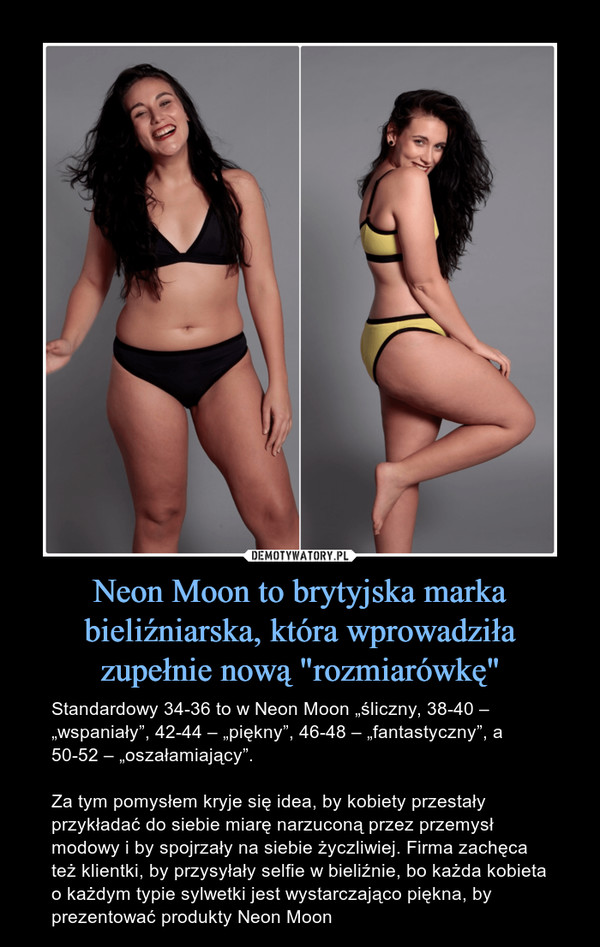 Neon Moon to brytyjska marka bieliźniarska, która wprowadziła zupełnie nową "rozmiarówkę" – Standardowy 34-36 to w Neon Moon „śliczny, 38-40 – „wspaniały”, 42-44 – „piękny”, 46-48 – „fantastyczny”, a 50-52 – „oszałamiający”. Za tym pomysłem kryje się idea, by kobiety przestały przykładać do siebie miarę narzuconą przez przemysł modowy i by spojrzały na siebie życzliwiej. Firma zachęca też klientki, by przysyłały selfie w bieliźnie, bo każda kobieta o każdym typie sylwetki jest wystarczająco piękna, by prezentować produkty Neon Moon 
