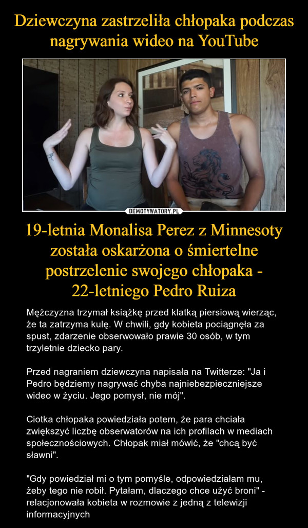 19-letnia Monalisa Perez z Minnesoty została oskarżona o śmiertelne postrzelenie swojego chłopaka - 22-letniego Pedro Ruiza – Mężczyzna trzymał książkę przed klatką piersiową wierząc, że ta zatrzyma kulę. W chwili, gdy kobieta pociągnęła za spust, zdarzenie obserwowało prawie 30 osób, w tym trzyletnie dziecko pary. Przed nagraniem dziewczyna napisała na Twitterze: "Ja i Pedro będziemy nagrywać chyba najniebezpieczniejsze wideo w życiu. Jego pomysł, nie mój". Ciotka chłopaka powiedziała potem, że para chciała zwiększyć liczbę obserwatorów na ich profilach w mediach społecznościowych. Chłopak miał mówić, że "chcą być sławni". "Gdy powiedział mi o tym pomyśle, odpowiedziałam mu, żeby tego nie robił. Pytałam, dlaczego chce użyć broni" - relacjonowała kobieta w rozmowie z jedną z telewizji informacyjnych 