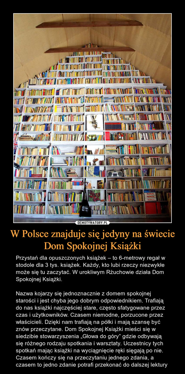 W Polsce znajduje się jedyny na świecie Dom Spokojnej Książki – Przystań dla opuszczonych książek – to 6-metrowy regał w stodole dla 3 tys. książek. Każdy, kto lubi rzeczy niezwykłe może się tu zaczytać. W urokliwym Rżuchowie działa Dom Spokojnej Książki.Nazwa kojarzy się jednoznacznie z domem spokojnej starości i jest chyba jego dobrym odpowiednikiem. Trafiają do nas książki najczęściej stare, często sfatygowane przez czas i użytkowników. Czasem niemodne, porzucone przez właścicieli. Dzięki nam trafiają na półki i mają szansę być znów przeczytane. Dom Spokojnej Książki mieści się w siedzibie stowarzyszenia „Głowa do góry” gdzie odbywają się różnego rodzaju spotkania i warsztaty. Uczestnicy tych spotkań mając książki na wyciągnięcie ręki sięgają po nie. Czasem kończy się na przeczytaniu jednego zdania, a czasem to jedno zdanie potrafi przekonać do dalszej lektury 