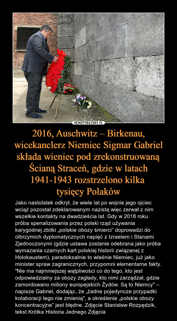 2016, Auschwitz – Birkenau, wicekanclerz Niemiec Sigmar Gabriel składa wieniec pod zrekonstruowaną Ścianą Straceń, gdzie w latach 1941-1943 rozstrzelono kilka tysięcy Polaków – Jako nastolatek odkrył, że wiele lat po wojnie jego ojciec wciąż pozostał zdeklarowanym nazistą więc zerwał z nim wszelkie kontakty na dwadzieścia lat. Gdy w 2018 roku próba spenalizowania przez polski rząd używania karygodnej zbitki „polskie obozy śmierci” doprowadzi do olbrzymich dyplomatycznych napięć z Izraelem i Stanami Zjednoczonymi (gdzie ustawa zostanie odebrana jako próba wymazania czarnych kart polskiej historii związanej z Holokaustem), paradoksalnie to właśnie Niemiec, już jako minister spraw zagranicznych, przypomni elementarne fakty. "Nie ma najmniejszej wątpliwości co do tego, kto jest odpowiedzialny za obozy zagłady, kto nimi zarządzał, gdzie zamordowano miliony europejskich Żydów. Są to Niemcy" – napisze Gabriel, dodając, że „żadne pojedyncze przypadki kolaboracji tego nie zmienią", a określenie „polskie obozy koncentracyjne” jest błędne. Zdjęcie Stanisław Rozpędzik, tekst Krótka Historia Jednego Zdjęcia 