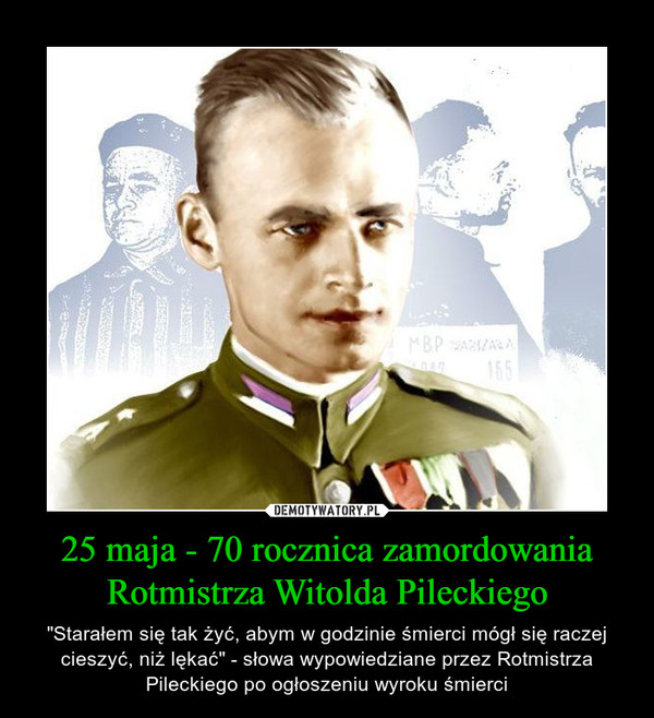 25 maja - 70 rocznica zamordowania Rotmistrza Witolda Pileckiego – "Starałem się tak żyć, abym w godzinie śmierci mógł się raczej cieszyć, niż lękać" - słowa wypowiedziane przez Rotmistrza Pileckiego po ogłoszeniu wyroku śmierci 