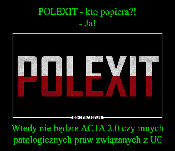 POLEXIT - kto popiera?!
- Ja! Wtedy nie będzie ACTA 2.0 czy innych patologicznych praw związanych z U€