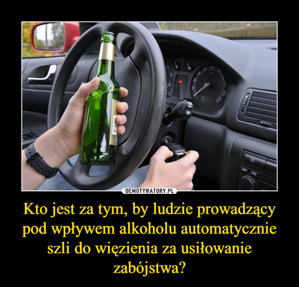 Kto jest za tym, by ludzie prowadzący pod wpływem alkoholu automatycznie szli do więzienia za usiłowanie zabójstwa? –  
