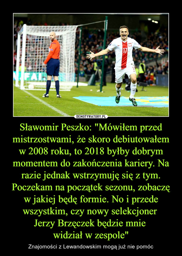 Sławomir Peszko: "Mówiłem przed mistrzostwami, że skoro debiutowałem w 2008 roku, to 2018 byłby dobrym momentem do zakończenia kariery. Na razie jednak wstrzymuję się z tym. Poczekam na początek sezonu, zobaczę w jakiej będę formie. No i przede wszystkim, czy nowy selekcjoner 
Jerzy Brzęczek będzie mnie 
widział w zespole"