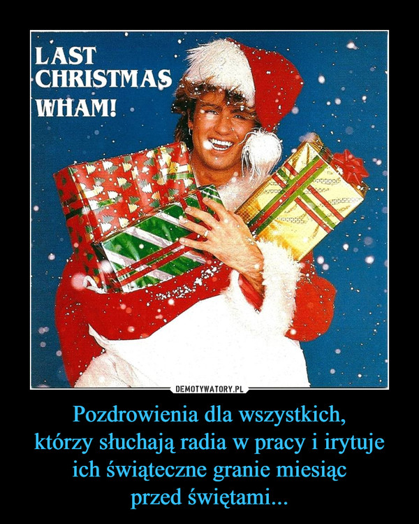 Pozdrowienia dla wszystkich,
którzy słuchają radia w pracy i irytuje
ich świąteczne granie miesiąc
przed świętami...