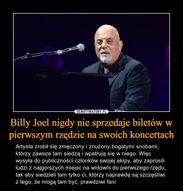 Billy Joel nigdy nie sprzedaje biletów w pierwszym rzędzie na swoich koncertach – Artysta zrobił się zmęczony i znużony bogatymi snobami, którzy zawsze tam siedzą i wpatrują się w niego. Więc wysyła do publiczności członków swojej ekipy, aby zaprosili ludzi z najgorszych miejsc na widowni do pierwszego rzędu, tak aby siedzieli tam tylko ci, którzy naprawdę są szczęśliwi z tego, że mogą tam być, prawdziwi fani 