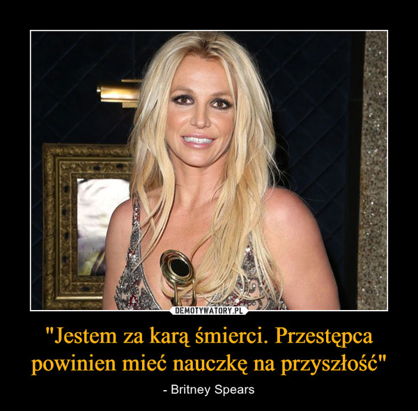"Jestem za karą śmierci. Przestępca powinien mieć nauczkę na przyszłość" – - Britney Spears 