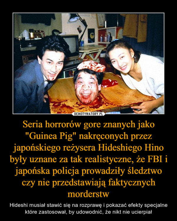 Seria horrorów gore znanych jako "Guinea Pig" nakręconych przez japońskiego reżysera Hideshiego Hino były uznane za tak realistyczne, że FBI i japońska policja prowadziły śledztwo czy nie przedstawiają faktycznych morderstw – Hideshi musiał stawić się na rozprawę i pokazać efekty specjalne które zastosował, by udowodnić, że nikt nie ucierpiał 