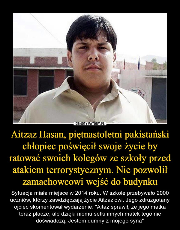 Aitzaz Hasan, piętnastoletni pakistański chłopiec poświęcił swoje życie by ratować swoich kolegów ze szkoły przed atakiem terrorystycznym. Nie pozwolił zamachowcowi wejść do budynku – Sytuacja miała miejsce w 2014 roku. W szkole przebywało 2000 uczniów, którzy zawdzięczają życie Aitzaz'owi. Jego zdruzgotany ojciec skomentował wydarzenie: "Aitaz sprawił, że jego matka teraz płacze, ale dzięki niemu setki innych matek tego nie doświadczą. Jestem dumny z mojego syna" 