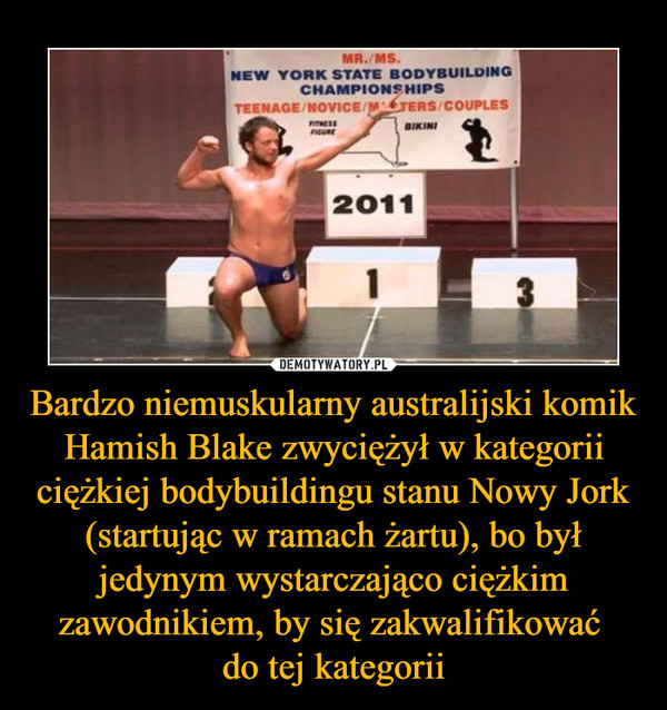 Bardzo niemuskularny australijski komik Hamish Blake zwyciężył w kategorii ciężkiej bodybuildingu stanu Nowy Jork (startując w ramach żartu), bo był jedynym wystarczająco ciężkim zawodnikiem, by się zakwalifikować do tej kategorii –  