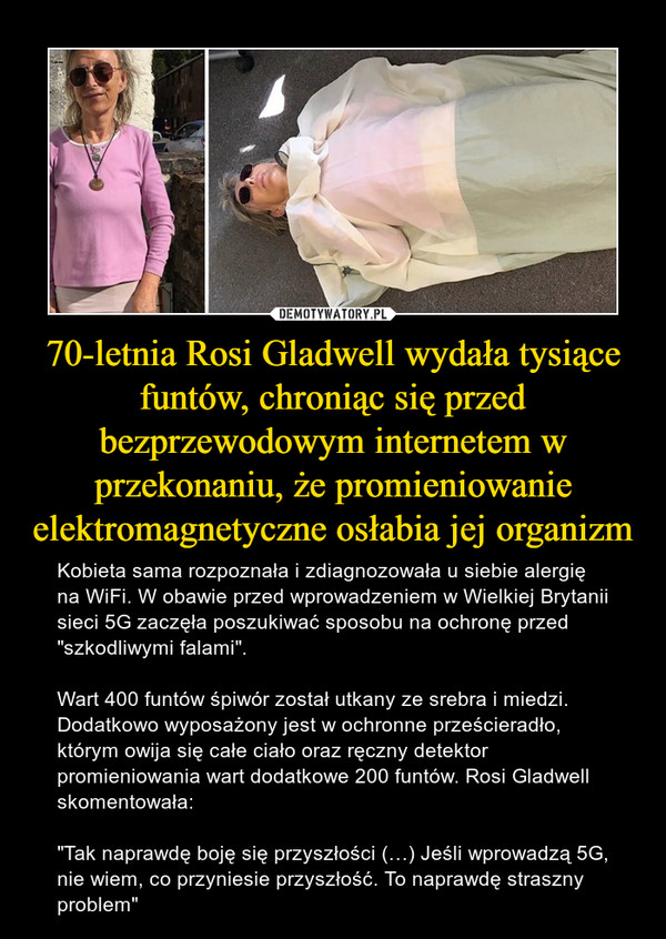 70-letnia Rosi Gladwell wydała tysiące funtów, chroniąc się przed bezprzewodowym internetem w przekonaniu, że promieniowanie elektromagnetyczne osłabia jej organizm – Kobieta sama rozpoznała i zdiagnozowała u siebie alergię na WiFi. W obawie przed wprowadzeniem w Wielkiej Brytanii sieci 5G zaczęła poszukiwać sposobu na ochronę przed "szkodliwymi falami".Wart 400 funtów śpiwór został utkany ze srebra i miedzi. Dodatkowo wyposażony jest w ochronne prześcieradło, którym owija się całe ciało oraz ręczny detektor promieniowania wart dodatkowe 200 funtów. Rosi Gladwell skomentowała:"Tak naprawdę boję się przyszłości (…) Jeśli wprowadzą 5G, nie wiem, co przyniesie przyszłość. To naprawdę straszny problem" 