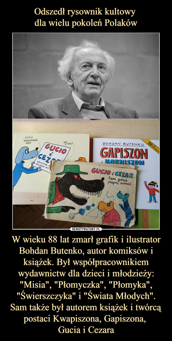 Odszedł rysownik kultowy 
dla wielu pokoleń Polaków W wieku 88 lat zmarł grafik i ilustrator Bohdan Butenko, autor komiksów i książek. Był współpracownikiem wydawnictw dla dzieci i młodzieży: "Misia", "Płomyczka", "Płomyka", "Świerszczyka" i "Świata Młodych". Sam także był autorem książek i twórcą postaci Kwapiszona, Gapiszona, 
Gucia i Cezara
