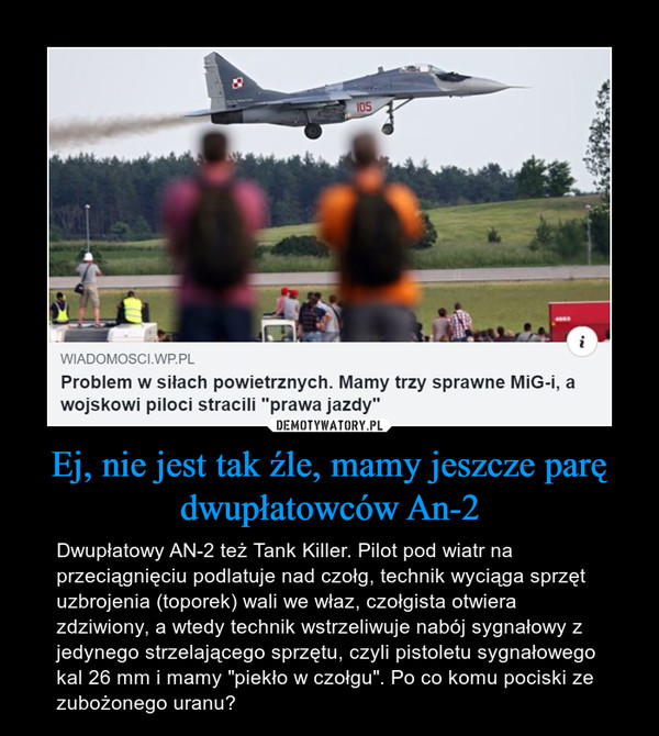 Ej, nie jest tak źle, mamy jeszcze parę dwupłatowców An-2 – Dwupłatowy AN-2 też Tank Killer. Pilot pod wiatr na przeciągnięciu podlatuje nad czołg, technik wyciąga sprzęt uzbrojenia (toporek) wali we właz, czołgista otwiera zdziwiony, a wtedy technik wstrzeliwuje nabój sygnałowy z jedynego strzelającego sprzętu, czyli pistoletu sygnałowego kal 26 mm i mamy "piekło w czołgu". Po co komu pociski ze zubożonego uranu? 