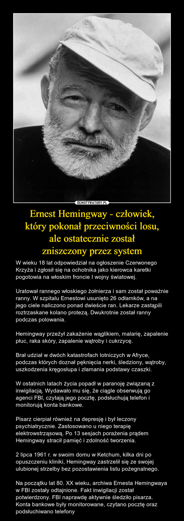Ernest Hemingway - człowiek,który pokonał przeciwności losu,ale ostatecznie zostałzniszczony przez system – W wieku 18 lat odpowiedział na ogłoszenie Czerwonego Krzyża i zgłosił się na ochotnika jako kierowca karetki pogotowia na włoskim froncie I wojny światowej.Uratował rannego włoskiego żołnierza i sam został poważnie ranny. W szpitalu Ernestowi usunięto 26 odłamków, a na jego ciele naliczono ponad dwieście ran. Lekarze zastąpili roztrzaskane kolano protezą. Dwukrotnie został ranny podczas polowania.Hemingway przeżył zakażenie wąglikiem, malarię, zapalenie płuc, raka skóry, zapalenie wątroby i cukrzycę.Brał udział w dwóch katastrofach lotniczych w Afryce, podczas których doznał pęknięcia nerki, śledziony, wątroby, uszkodzenia kręgosłupa i złamania podstawy czaszki.W ostatnich latach życia popadł w paranoję związaną z inwigilacją. Wydawało mu się, że ciągle obserwują go agenci FBI, czytają jego pocztę, podsłuchują telefon i monitorują konta bankowe.Pisarz cierpiał również na depresję i był leczony psychiatrycznie. Zastosowano u niego terapię elektrowstrząsową. Po 13 sesjach porażenia prądem Hemingway stracił pamięć i zdolność tworzenia.2 lipca 1961 r. w swoim domu w Ketchum, kilka dni po opuszczeniu kliniki, Hemingway zastrzelił się ze swojej ulubionej strzelby bez pozostawienia listu pożegnalnego.Na początku lat 80. XX wieku, archiwa Ernesta Hemingwaya w FBI zostały odtajnione. Fakt inwigilacji został potwierdzony. FBI naprawdę aktywnie śledziło pisarza. Konta bankowe były monitorowane, czytano pocztę oraz podsłuchiwano telefony 