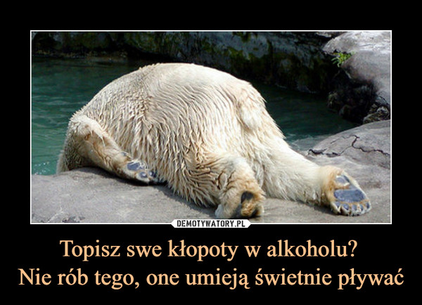 Topisz swe kłopoty w alkoholu? Nie rób tego, one umieją świetnie pływać –  