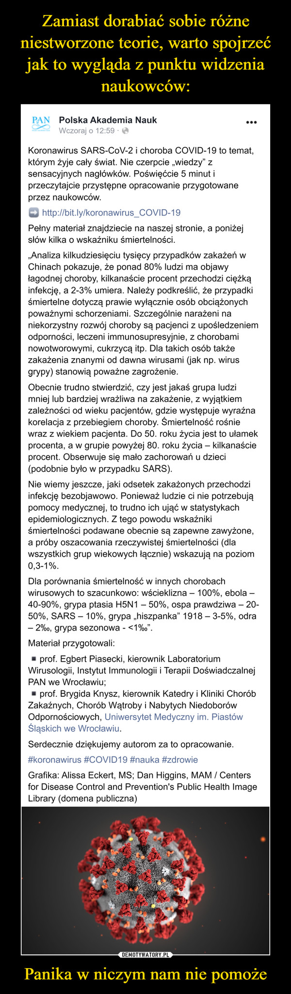 Panika w niczym nam nie pomoże –  PAN Polska Akademia NaukWczoraj o 12:59Koronawirus SARS-CoV-2 i choroba COVID-19 to temat,którym żyje cały świat. Nie czerpcie „wiedzy" zsensacyjnych nagłówków. Poświęćcie 5 minut iprzeczytajcie przystępne opracowanie przygotowane;וprzez naukowców.http://bit.ly/koronawirus_COVID-19Pełny materiał znajdziecie na naszej stronie, a poniżejsłów kilka o wskaźniku śmiertelności.„Analiza kilkudziesięciu tysięcy przypadków zakażeń wChinach pokazuje, że ponad 80% ludzi ma objawyłagodnej choroby, kilkanaście procent przechodzi ciężkąinfekcję, a 2-3% umiera. Należy podkreślić, że przypadkiśmiertelne dotyczą prawie wyłącznie osób obciążonychpoważnymi schorzeniami. Szczególnie narażeni naniekorzystny rozwój choroby są pacjenci z upośledzeniemodporności, leczeni immunosupresyjnie, z chorobaminowotworowymi, cukrzycą itp. Dla takich osób takżezakażenia znanymi od dawna wirusami (jak np. wirusgrypy) stanowią poważne zagrożenie.Obecnie trudno stwierdzić, czy jest jakaś grupa ludzimniej lub bardziej wrażliwa na zakażenie, z wyjątkiemzależności od wieku pacjentów, gdzie występuje wyraźnakorelacja z przebiegiem choroby. Śmiertelność rośniewraz z wiekiem pacjenta. Do 50. roku życia jest to ułamekprocenta, a w grupie powyżej 80. roku życia – kilkanaścieprocent. Obserwuje się mało zachorowań u dzieci(podobnie było w przypadku SARS).Nie wiemy jeszcze, jaki odsetek zakażonych przechodziinfekcję bezobjawowo. Ponieważ ludzie ci nie potrzebująpomocy medycznej, to trudno ich ująć w statystykachepidemiologicznych. Z tego powodu wskaźnikiśmiertelności podawane obecnie są zapewne zawyżone,a próby oszacowania rzeczywistej śmiertelności (dlawszystkich grup wiekowych łącznie) wskazują na poziom0,3-1%.Dla porównania śmiertelność w innych chorobachwirusowych to szacunkowo: wścieklizna – 100%, ebola –40-90%, grypa ptasia H5N1 – 50%, ospa prawdziwa – 20-50%, SARS – 10%, grypa „hiszpanka" 1918 – 3-5%, odra– 2%o, grypa sezonowa -<1%o".Materiał przygotowali:prof. Egbert Piasecki, kierownik LaboratoriumWirusologii, Instytut Immunologii i Terapii DoświadczalnejPAN we Wrocławiu%;- prof. Brygida Knysz, kierownik Katedry i Kliniki ChoróbZakaźnych, Chorób Wątroby i Nabytych NiedoborówOdpornościowych, Uniwersytet Medyczny im. PiastówŚląskich we Wrocławiu.Serdecznie dziękujemy autorom za to opracowanie.#koronawirus #COVID19 #nauka #zdrowieGrafika: Alissa Eckert, MS; Dan Higgins, MAM / Centersfor Disease Control and Prevention's Public Health ImageLibrary (domena publiczna)