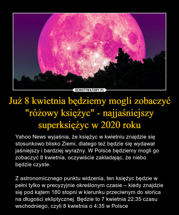 Już 8 kwietnia będziemy mogli zobaczyć "różowy księżyc" - najjaśniejszy superksiężyc w 2020 roku – Yahoo News wyjaśnia, że księżyc w kwietniu znajdzie się stosunkowo blisko Ziemi, dlatego też będzie się wydawał jaśniejszy i bardziej wyraźny. W Polsce będziemy mogli go zobaczyć 8 kwietnia, oczywiście zakładając, że niebo będzie czyste.Z astronomicznego punktu widzenia, ten księżyc będzie w pełni tylko w precyzyjnie określonym czasie – kiedy znajdzie się pod kątem 180 stopni w kierunku przeciwnym do słońca na długości ekliptycznej. Będzie to 7 kwietnia 22:35 czasu wschodniego, czyli 8 kwietnia o 4:35 w Polsce 