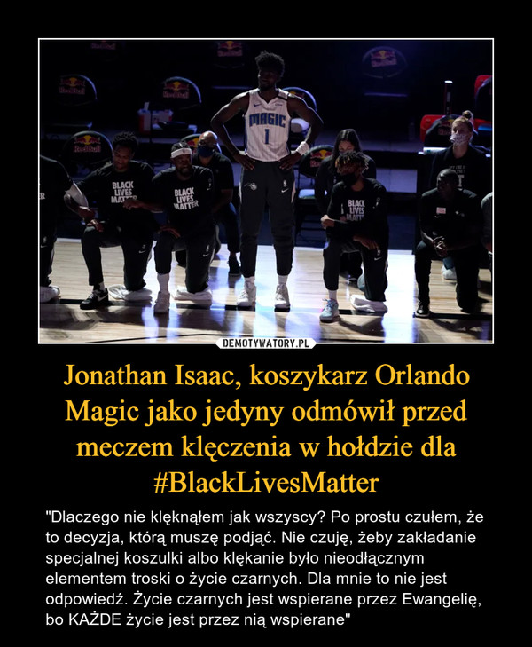 Jonathan Isaac, koszykarz Orlando Magic jako jedyny odmówił przed meczem klęczenia w hołdzie dla #BlackLivesMatter – "Dlaczego nie klęknąłem jak wszyscy? Po prostu czułem, że to decyzja, którą muszę podjąć. Nie czuję, żeby zakładanie specjalnej koszulki albo klękanie było nieodłącznym elementem troski o życie czarnych. Dla mnie to nie jest odpowiedź. Życie czarnych jest wspierane przez Ewangelię, bo KAŻDE życie jest przez nią wspierane" 