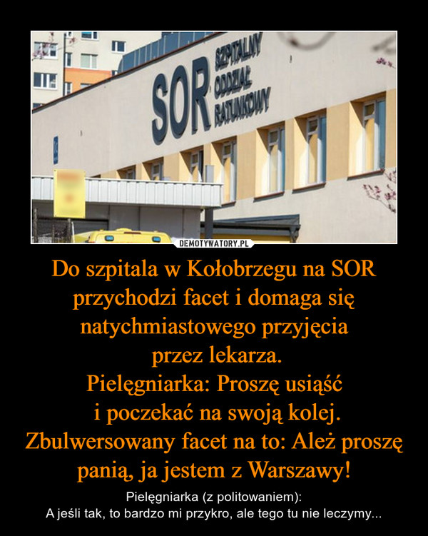 Do szpitala w Kołobrzegu na SOR przychodzi facet i domaga się natychmiastowego przyjęcia
 przez lekarza.
Pielęgniarka: Proszę usiąść
 i poczekać na swoją kolej.
Zbulwersowany facet na to: Ależ proszę panią, ja jestem z Warszawy!