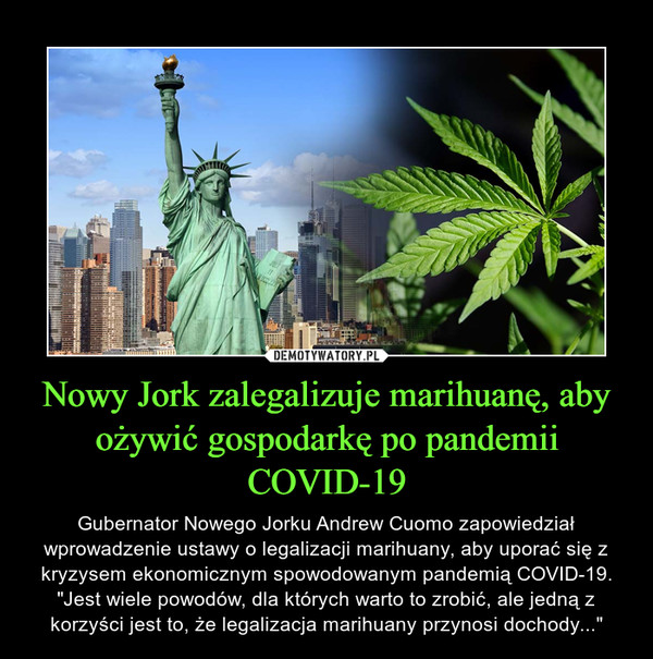 Nowy Jork zalegalizuje marihuanę, aby ożywić gospodarkę po pandemii COVID-19 – Gubernator Nowego Jorku Andrew Cuomo zapowiedział wprowadzenie ustawy o legalizacji marihuany, aby uporać się z kryzysem ekonomicznym spowodowanym pandemią COVID-19. "Jest wiele powodów, dla których warto to zrobić, ale jedną z korzyści jest to, że legalizacja marihuany przynosi dochody..." 