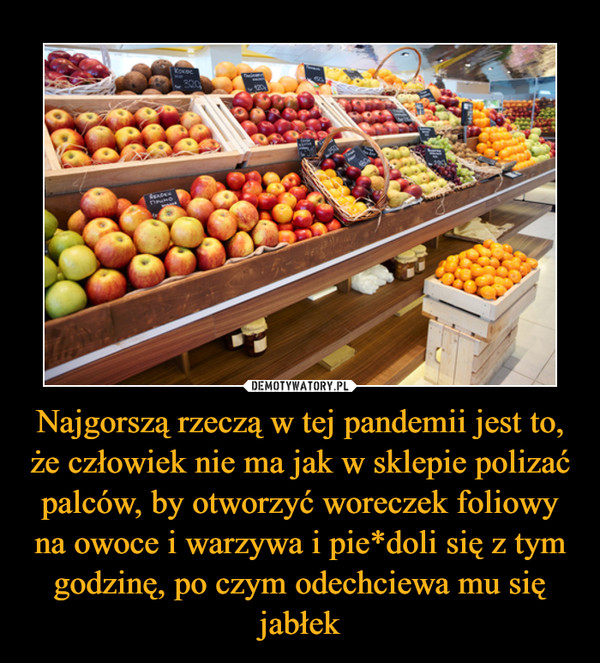 Najgorszą rzeczą w tej pandemii jest to, że człowiek nie ma jak w sklepie polizać palców, by otworzyć woreczek foliowy na owoce i warzywa i pie*doli się z tym godzinę, po czym odechciewa mu się jabłek